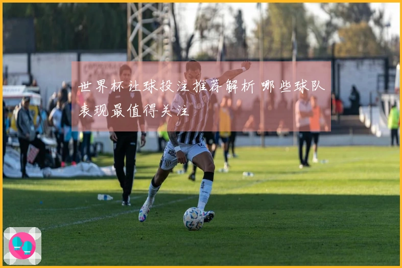 世界杯让球投注推荐解析 哪些球队表现最值得关注