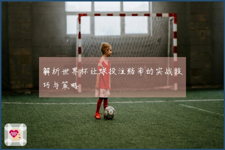 解析世界杯让球投注赔率的实战技巧与策略